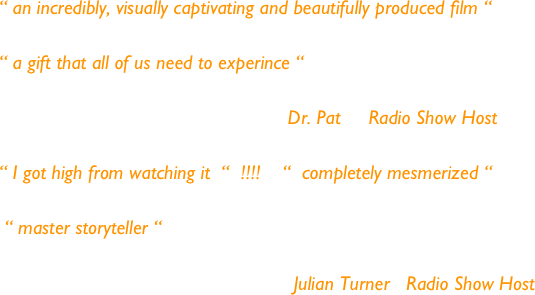 
“ an incredibly, visually captivating and beautifully produced film “

“ a gift that all of us need to experince “

                                                    Dr. Pat     Radio Show Host

“ I got high from watching it  “  !!!!    “  completely mesmerized “
  
 “ master storyteller “
                                                  
                                                     Julian Turner   Radio Show Host 
                                          
           


