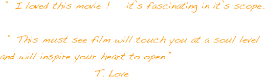   “ I loved this movie !    it’s fascinating in it’s scope.

  “ This must see film will touch you at a soul level and will inspire your heart to open “
                       T. Love
                   